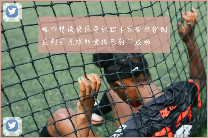 略伦特谈禁区争议称卡瓦哈尔铲倒应判罚点球即便我已射门成功