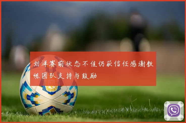 刘洋赛前状态不佳仍获信任感谢教练团队支持与鼓励
