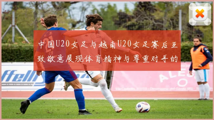 中国U20女足与越南U20女足赛后互致敬意展现体育精神与尊重对手的风范