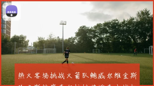 热火客场挑战火箭队鲍威尔维金斯哈克斯缺席韦尔拉松将迎来出战机会