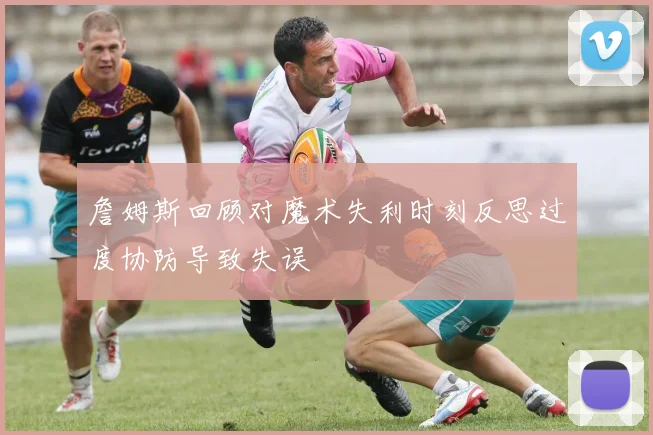 詹姆斯回顾对魔术失利时刻反思过度协防导致失误
