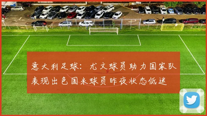 意大利足球：尤文球员助力国家队表现出色国米球员昨夜状态低迷