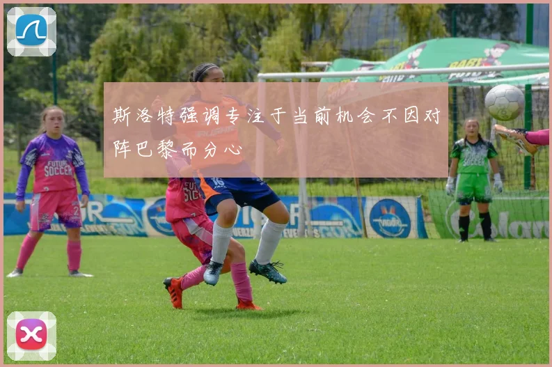 斯洛特强调专注于当前机会不因对阵巴黎而分心
