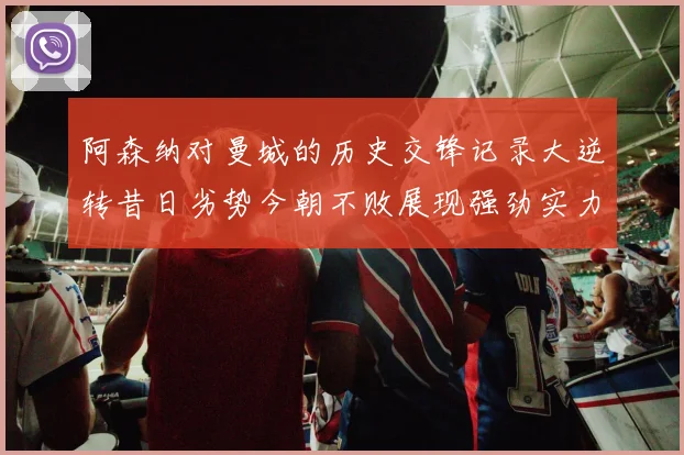 阿森纳对曼城的历史交锋记录大逆转昔日劣势今朝不败展现强劲实力