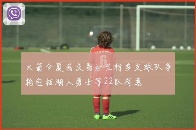 火箭今夏或交易杜兰特多支球队争抢包括湖人勇士等22队有意
