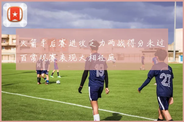 火箭季后赛进攻乏力两战得分未过百常规赛表现大相径庭