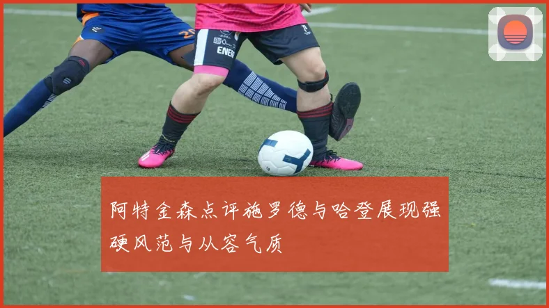 阿特金森点评施罗德与哈登展现强硬风范与从容气质
