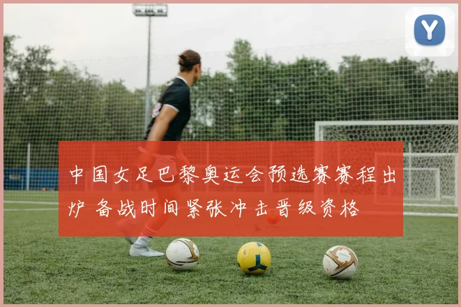 中国女足巴黎奥运会预选赛赛程出炉 备战时间紧张冲击晋级资格