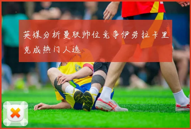 英媒分析曼联帅位竞争伊劳拉卡里克成热门人选