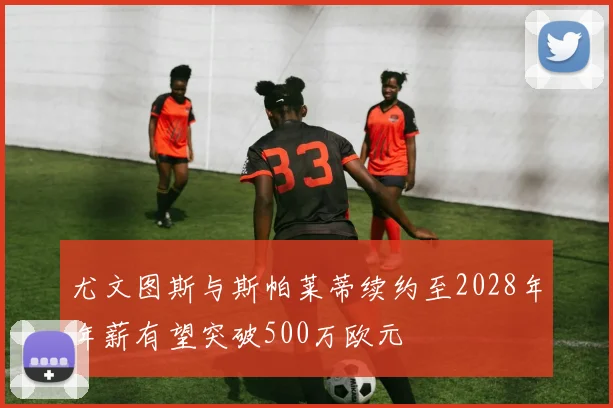 尤文图斯与斯帕莱蒂续约至2028年年薪有望突破500万欧元