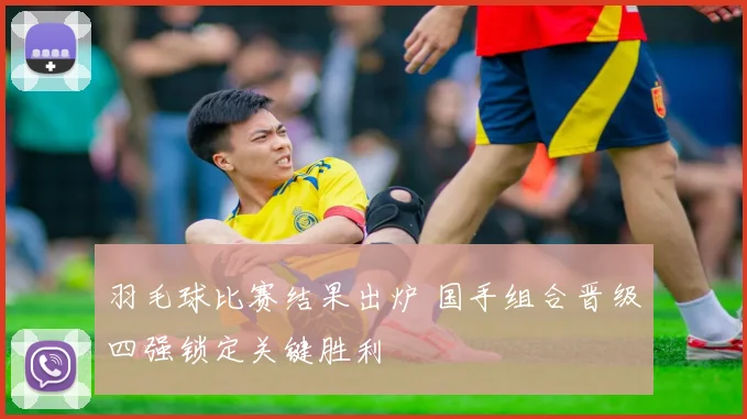 羽毛球比赛结果出炉 国手组合晋级四强锁定关键胜利