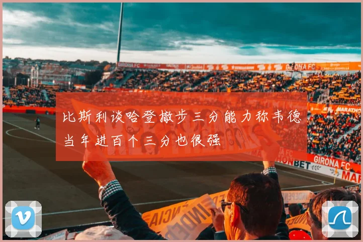 比斯利谈哈登撤步三分能力称韦德当年进百个三分也很强