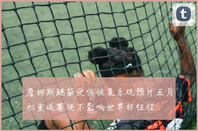詹姆斯腿筋受伤恢复乐观预计五月初重返赛场不影响世界杯征程